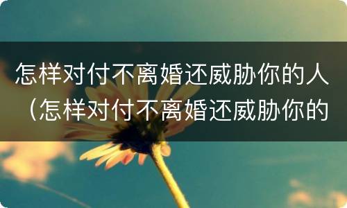 怎样对付不离婚还威胁你的人（怎样对付不离婚还威胁你的人的男人）