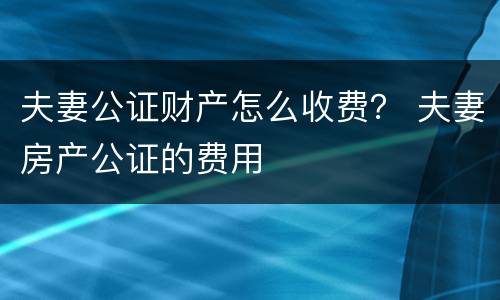 夫妻公证财产怎么收费？ 夫妻房产公证的费用