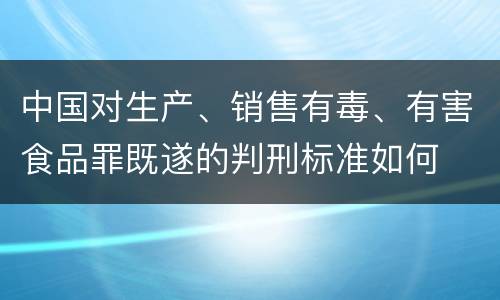 中国对生产、销售有毒、有害食品罪既遂的判刑标准如何