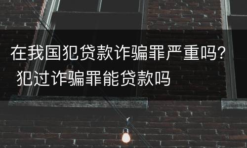 在我国犯贷款诈骗罪严重吗？ 犯过诈骗罪能贷款吗