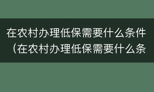 在农村办理低保需要什么条件（在农村办理低保需要什么条件才能办）