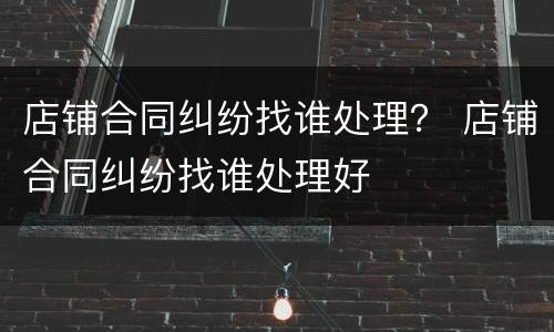 店铺合同纠纷找谁处理？ 店铺合同纠纷找谁处理好