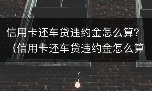 信用卡还车贷违约金怎么算？（信用卡还车贷违约金怎么算的）