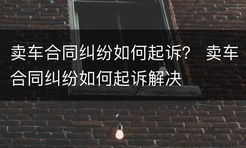 卖车合同纠纷如何起诉？ 卖车合同纠纷如何起诉解决