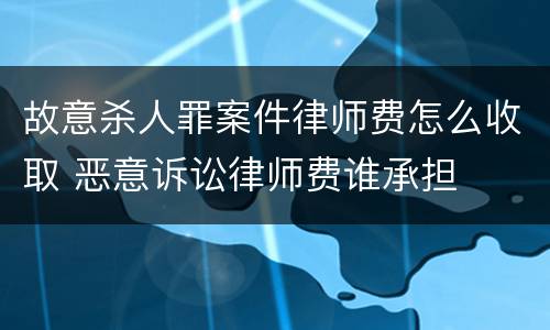 故意杀人罪案件律师费怎么收取 恶意诉讼律师费谁承担