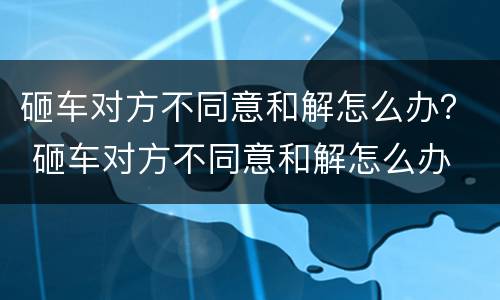 砸车对方不同意和解怎么办？ 砸车对方不同意和解怎么办