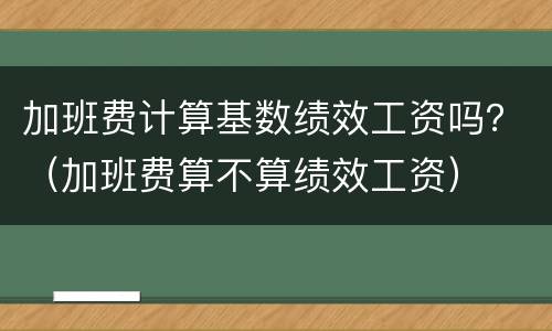加班费计算基数绩效工资吗？（加班费算不算绩效工资）