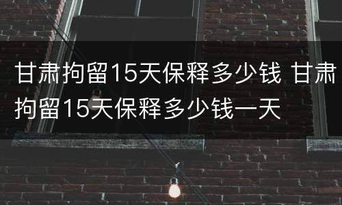 甘肃拘留15天保释多少钱 甘肃拘留15天保释多少钱一天