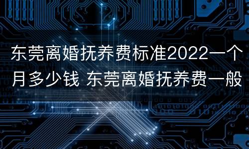 东莞离婚抚养费标准2022一个月多少钱 东莞离婚抚养费一般多少钱