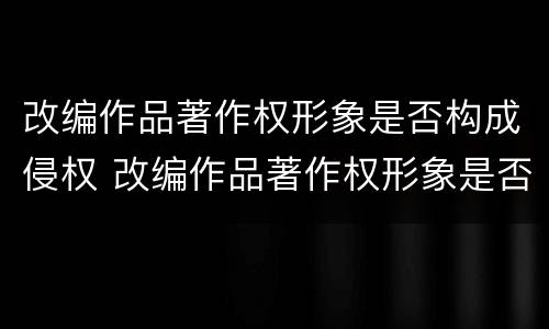 改编作品著作权形象是否构成侵权 改编作品著作权形象是否构成侵权行为