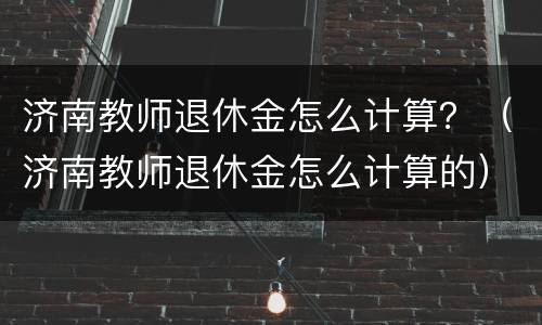 济南教师退休金怎么计算？（济南教师退休金怎么计算的）