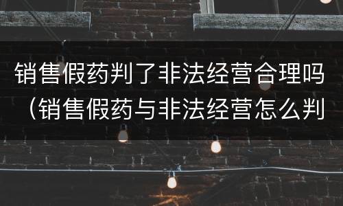 销售假药判了非法经营合理吗（销售假药与非法经营怎么判刑）