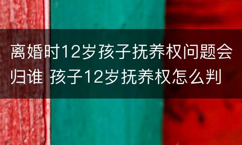 离婚时12岁孩子抚养权问题会归谁 孩子12岁抚养权怎么判