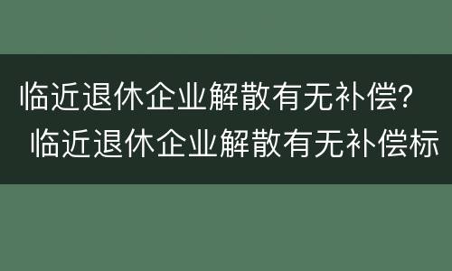 临近退休企业解散有无补偿？ 临近退休企业解散有无补偿标准