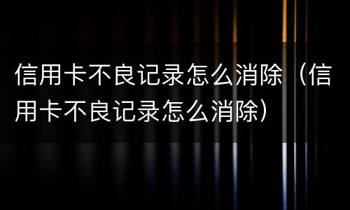 信用卡不良记录怎么消除（信用卡不良记录怎么消除）