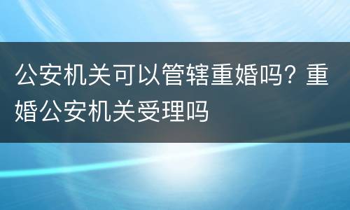 公安机关可以管辖重婚吗? 重婚公安机关受理吗
