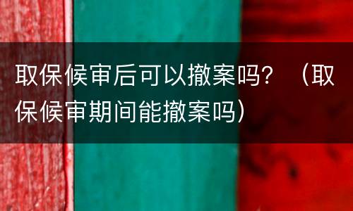 取保候审后可以撤案吗？（取保候审期间能撤案吗）