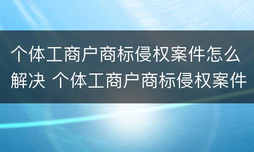 个体工商户商标侵权案件怎么解决 个体工商户商标侵权案件怎么解决的