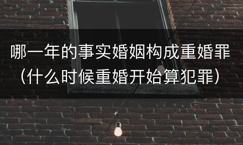 哪一年的事实婚姻构成重婚罪（什么时候重婚开始算犯罪）