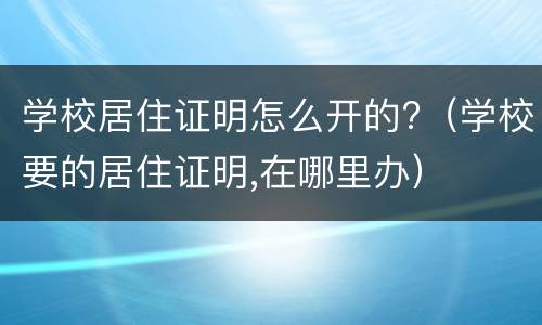 学校居住证明怎么开的?（学校要的居住证明,在哪里办）