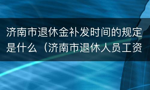 济南市退休金补发时间的规定是什么（济南市退休人员工资补发时间）
