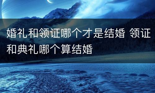 婚礼和领证哪个才是结婚 领证和典礼哪个算结婚