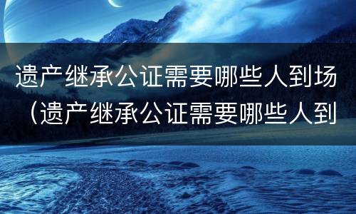 遗产继承公证需要哪些人到场（遗产继承公证需要哪些人到场呢）