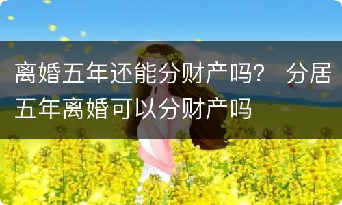 离婚五年还能分财产吗？ 分居五年离婚可以分财产吗