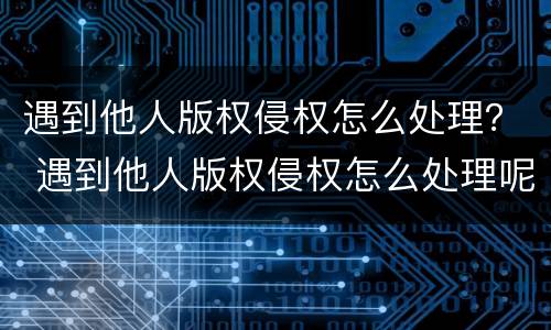 遇到他人版权侵权怎么处理？ 遇到他人版权侵权怎么处理呢