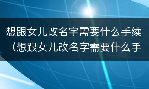 想跟女儿改名字需要什么手续（想跟女儿改名字需要什么手续和证件）