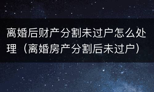 离婚后财产分割未过户怎么处理（离婚房产分割后未过户）
