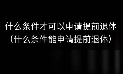 什么条件才可以申请提前退休（什么条件能申请提前退休）