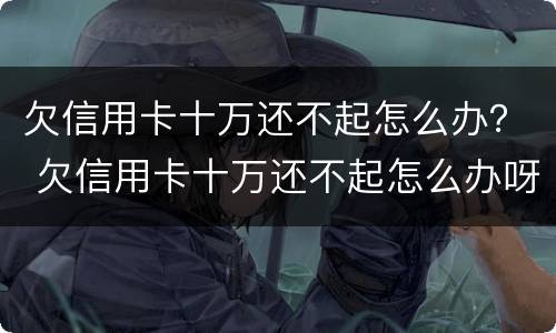 欠信用卡十万还不起怎么办？ 欠信用卡十万还不起怎么办呀