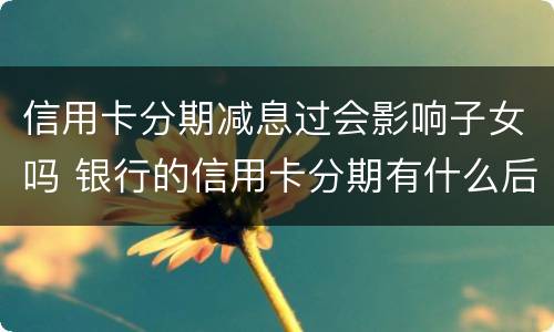 信用卡分期减息过会影响子女吗 银行的信用卡分期有什么后果