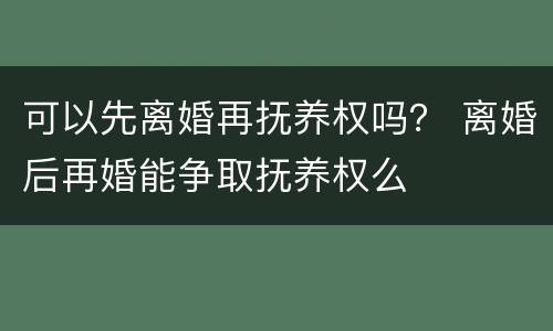 可以先离婚再抚养权吗？ 离婚后再婚能争取抚养权么