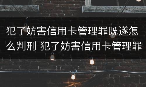 犯了妨害信用卡管理罪既遂怎么判刑 犯了妨害信用卡管理罪既遂怎么判刑呢