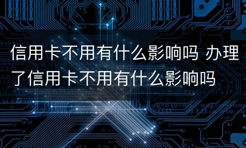 信用卡不用有什么影响吗 办理了信用卡不用有什么影响吗