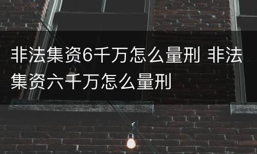 非法集资6千万怎么量刑 非法集资六千万怎么量刑
