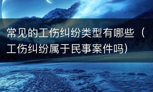常见的工伤纠纷类型有哪些（工伤纠纷属于民事案件吗）