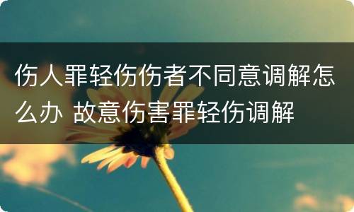 伤人罪轻伤伤者不同意调解怎么办 故意伤害罪轻伤调解