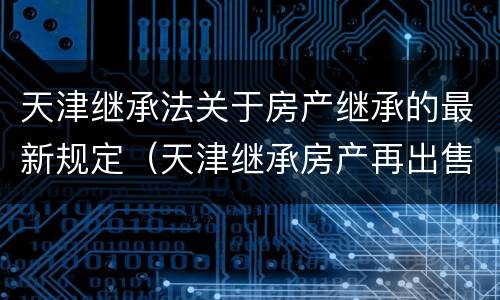 天津继承法关于房产继承的最新规定（天津继承房产再出售新规定）