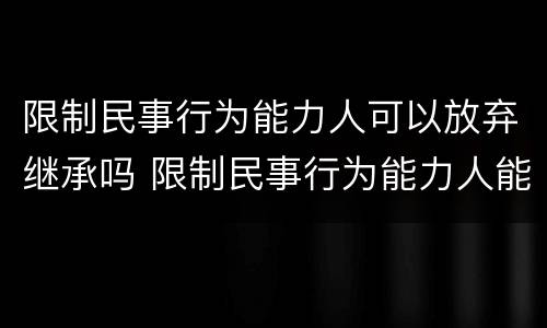 限制民事行为能力人可以放弃继承吗 限制民事行为能力人能继承遗产吗