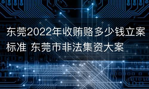 东莞2022年收贿赂多少钱立案标准 东莞市非法集资大案