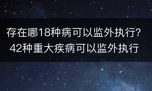存在哪18种病可以监外执行？ 42种重大疾病可以监外执行