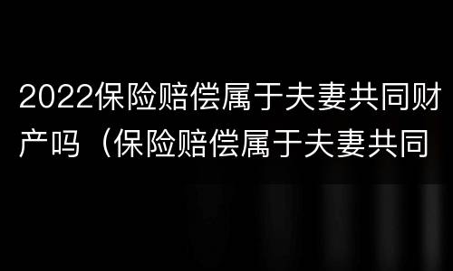 2022保险赔偿属于夫妻共同财产吗（保险赔偿属于夫妻共同财产吗?）