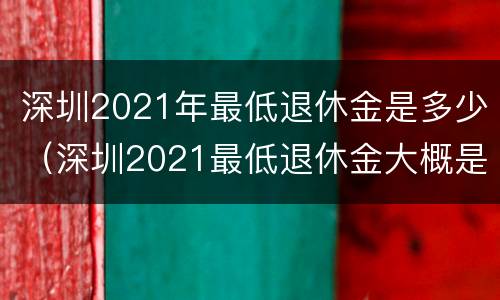 深圳2021年最低退休金是多少（深圳2021最低退休金大概是多少）