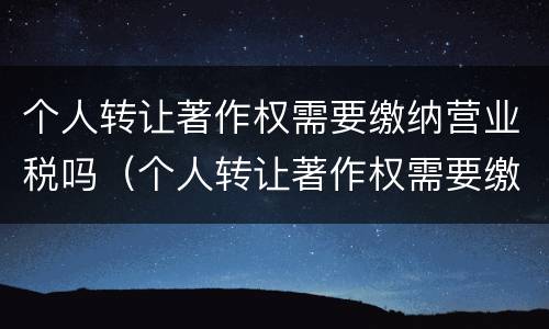 个人转让著作权需要缴纳营业税吗（个人转让著作权需要缴纳营业税吗多少）