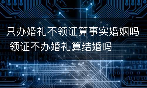 只办婚礼不领证算事实婚姻吗 领证不办婚礼算结婚吗