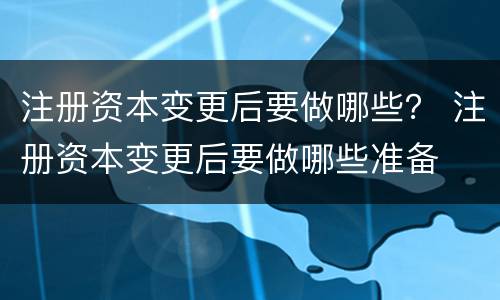 注册资本变更后要做哪些？ 注册资本变更后要做哪些准备