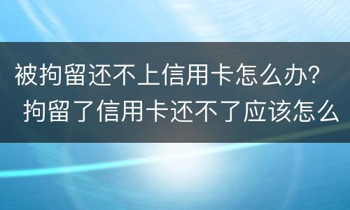 被拘留还不上信用卡怎么办？ 拘留了信用卡还不了应该怎么办